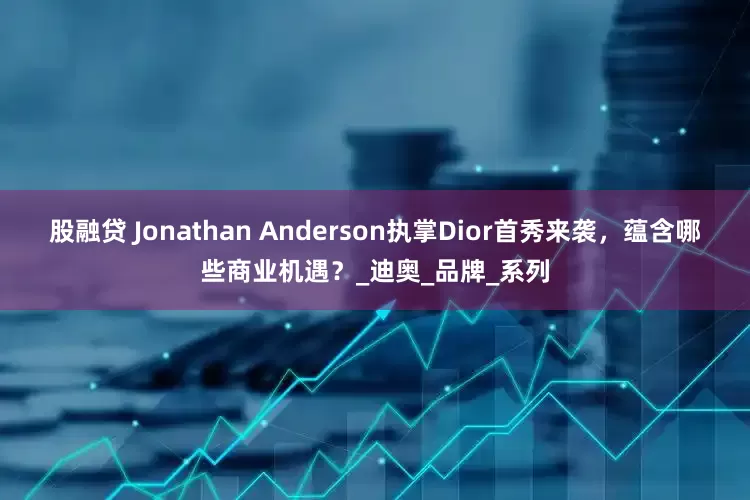 股融贷 Jonathan Anderson执掌Dior首秀来袭，蕴含哪些商业机遇？_迪奥_品牌_系列