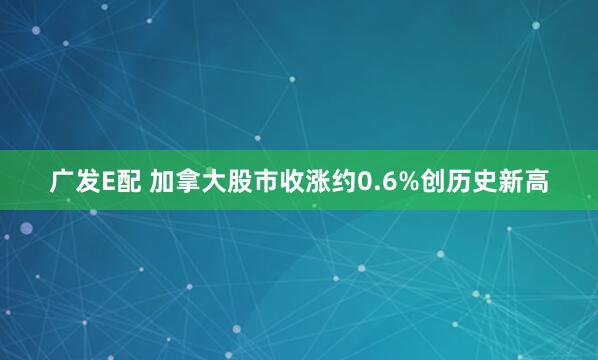 广发E配 加拿大股市收涨约0.6%创历史新高
