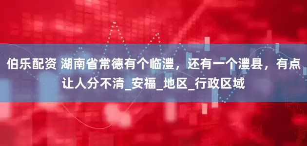 伯乐配资 湖南省常德有个临澧，还有一个澧县，有点让人分不清_安福_地区_行政区域