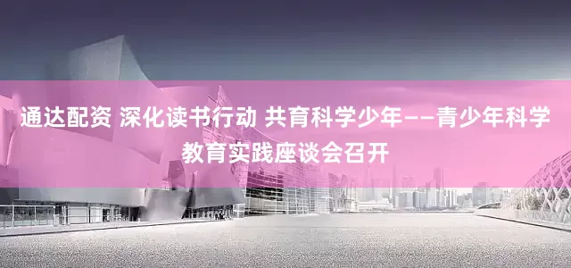 通达配资 深化读书行动 共育科学少年——青少年科学教育实践座谈会召开