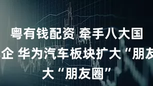 粤有钱配资 牵手八大国有车企 华为汽车板块扩大“朋友圈”