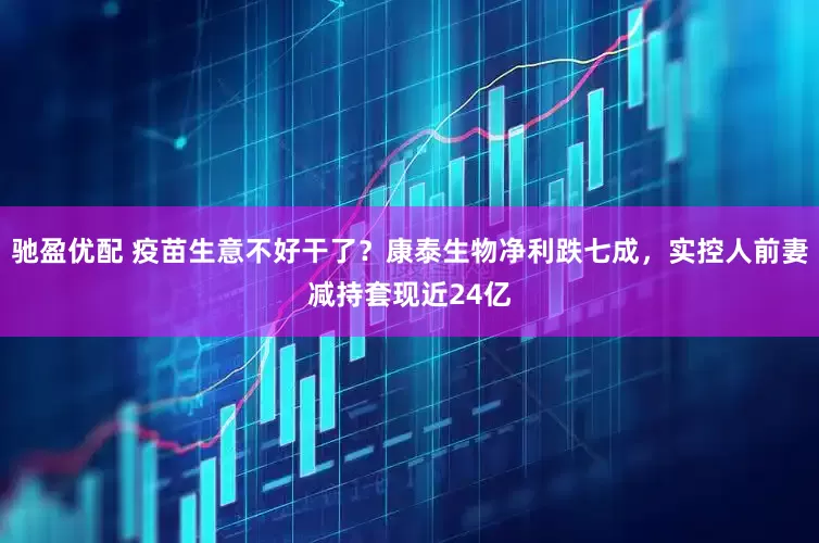 驰盈优配 疫苗生意不好干了？康泰生物净利跌七成，实控人前妻减持套现近24亿
