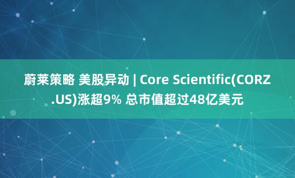 蔚莱策略 美股异动 | Core Scientific(CORZ.US)涨超9% 总市值超过48亿美元