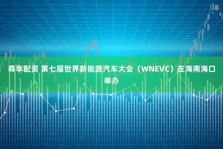 尊享配资 第七届世界新能源汽车大会（WNEVC）在海南海口举办