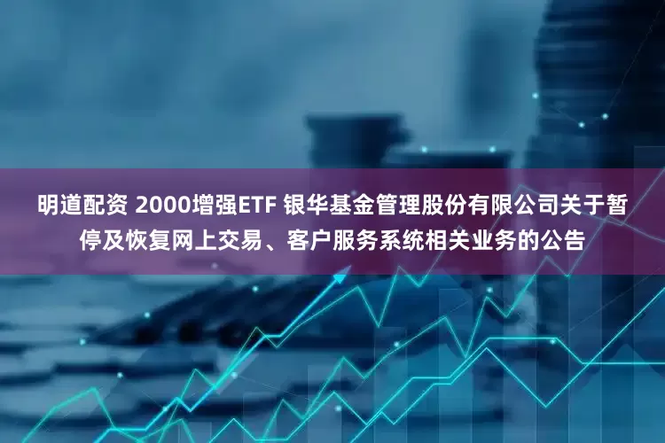 明道配资 2000增强ETF 银华基金管理股份有限公司关于暂停及恢复网上交易、客户服务系统相关业务的公告