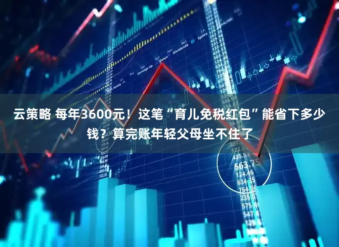 云策略 每年3600元！这笔“育儿免税红包”能省下多少钱？算完账年轻父母坐不住了