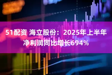 51配资 海立股份：2025年上半年净利润同比增长694%