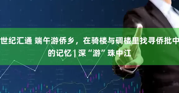 世纪汇通 端午游侨乡，在骑楼与碉楼里找寻侨批中的记忆 | 深“游”珠中江
